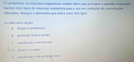 Os protetores ou máscaras respiratórias contêm filtros que protegem o aparelho respiratório.
Existem dois tipos de máscaras respiratória para o uso em condições de concentrações
diferentes. Marque a alternativa que indica esses dois tipos.
Escolha uma opção:
A. faciais e semifaciais.
B. proteção total e faciais.
C. semifaciais e miofasciais
D. faciais e a vapor.
E. semifaciais e de proteção total.