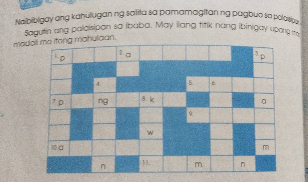 Naibibigay ang kahulugan ng salita sa pamamagitan ng pagbuo sa palaisipar 
Sagutin ang palaisipan sa ibaba. May ilang titik nang ibinigay upang ma 
madali mo itong mahulaan. 
1 p
2 a ³ p
4. 
5. 6. 
8. k
7. p ng a
9.
W
10. α m
n
11. n
m