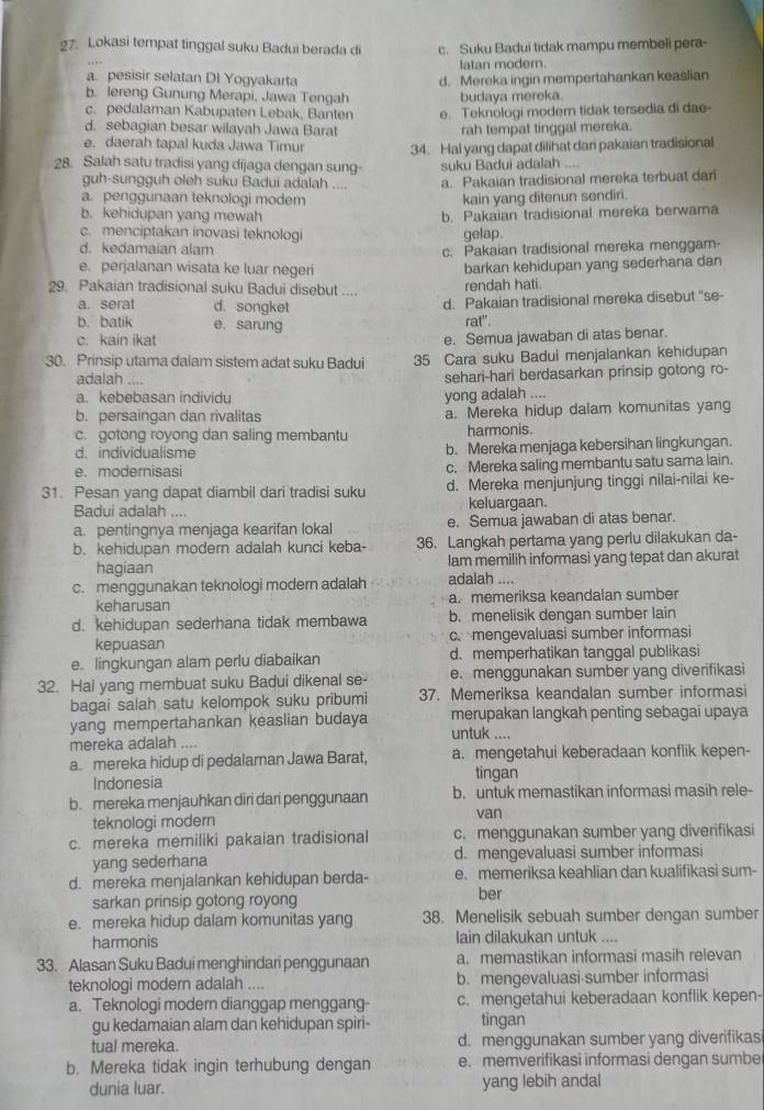 Lokasi tempat tinggal suku Badui berada di c. Suku Badui tidak mampu membeli pera-
latan modern.
a. pesisir selatan DI Yogyakarta d. Mereka ingin mempertahankan keaslian
b. lereng Gunung Merapi, Jawa Tengah budaya mereka.
c. pedalaman Kabupaten Lebak, Banten e. Teknologi modern tidak tersedia di dae-
d. sebagian besar wilayah Jawa Barat rah tempat tinggal mereka.
e. daerah tapal kuda Jawa Timur
28. Salah satu tradisi yang dijaga dengan sung- 34. Hal yang dapat dilihat dari pakaian tradisional
suku Badui adalah   
guh-sungguh oleh suku Badui adalah . a. Pakaian tradisional mereka terbuat dari
a. penggunaan teknologi moder kain yang ditenun sendiri.
b. kehidupan yang mewah b. Pakaian tradisional mereka berwama
c. menciptakan inovasi teknologi
d. kedamaian alam gelap.
c. Pakaian tradisional mereka menggam-
e. perjalanan wisata ke luar negeri barkan kehidupan yang sederhana dan
29. Pakaian tradisional suku Badui disebut      rendah hati.
a. serat d. songket
d. Pakaian tradisional mereka disebut ''se-
b. batik e. sarung rat".
c. kain ikat
e. Semua jawaban di atas benar.
30. Prinsip utama dalam sistem adat suku Badui 35 Cara suku Badui menjalankan kehidupan
adalah .... sehari-hari berdasarkan prinsip gotong ro-
a. kebebasan individu yong adalah ....
b. persaingan dan rivalitas a. Mereka hidup dalam komunitas yang
c. gotong royong dan saling membantu harmonis.
d. individualisme b. Mereka menjaga kebersihan lingkungan.
e. modernisasi c. Mereka saling membantu satu sama lain.
31. Pesan yang dapat diambil dari tradisi suku d. Mereka menjunjung tinggi nilai-nilai ke-
Badui adalah .... keluargaan.
a. pentingnya menjaga kearifan lokal e. Semua jawaban di atas benar.
b. kehidupan modern adalah kunci keba- 36. Langkah pertama yang perlu dilakukan da-
hagiaan lam memilih informasi yang tepat dan akurat
c. menggunakan teknologi modern adalah adalah ....
keharusan a. memeriksa keandalan sumber
d. kehidupan sederhana tidak membawa b. menelisik dengan sumber lain
kepuasan c mengevaluasi sumber informasi
e. lingkungan alam perlu diabaikan d. memperhatikan tanggal publikasi
32. Hal yang membuat suku Badui dikenal se- e. menggunakan sumber yang diverifikasi
bagai salah satu kelompok suku pribumi 37. Memeriksa keandalan sumber informasi
yang mempertahankan keaslian budaya merupakan langkah penting sebagaī upaya
untuk ....
mereka adalah ....
a. mereka hidup di pedalaman Jawa Barat, a. mengetahui keberadaan konflik kepen-
Indonesia tingan
b. mereka menjauhkan diri dari penggunaan b. untuk memastikan informasi masih rele-
teknologi modern van
c. mereka memiliki pakaian tradisional c. menggunakan sumber yang diverifikasi
yang sederhana d. mengevaluasi sumber informasi
d. mereka menjalankan kehidupan berda- e. memeriksa keahlian dan kualifikasi sum-
sarkan prinsip gotong royong ber
e. mereka hidup dalam komunitas yang 38. Menelisik sebuah sumber dengan sumber
harmonis lain dilakukan untuk ....
33. Alasan Suku Badui menghindari penggunaan a. memastikan informasi masih relevan
teknologi modern adalah .... b. mengevaluasi sumber informasi
a. Teknologi modern dianggap menggang- c. mengetahui keberadaan konflik kepen-
gu kedamaian alam dan kehidupan spiri- tingan
tual mereka. d. menggunakan sumber yang diverifikas
b. Mereka tidak ingin terhubung dengan e. memverifikasi informasi dengan sumbe
dunia luar. yang lebih andal