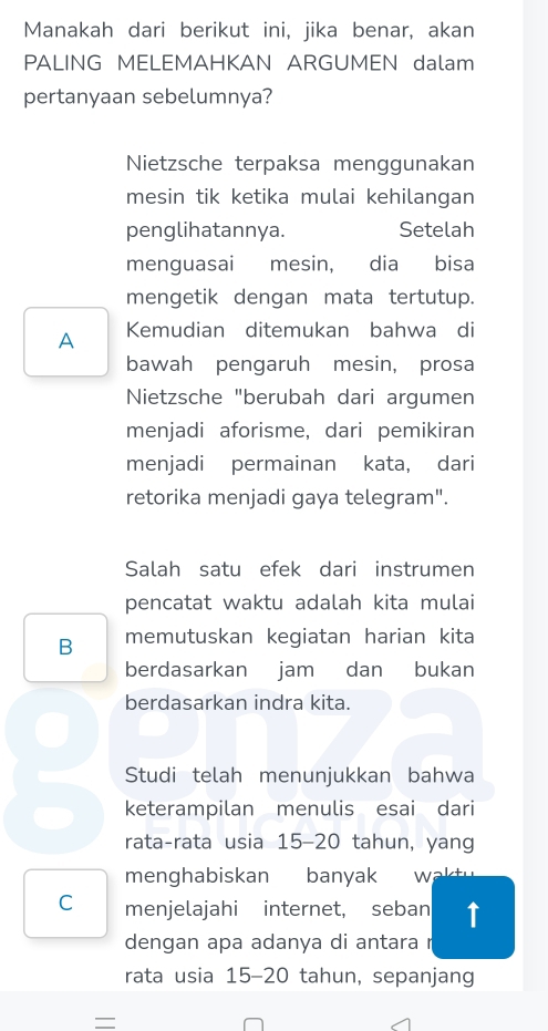 Manakah dari berikut ini, jika benar, akan
PALING MELEMAHKAN ARGUMEN dalam
pertanyaan sebelumnya?
Nietzsche terpaksa menggunakan
mesin tik ketika mulai kehilangan
penglihatannya. Setelah
menguasai mesin, dia bisa
mengetik dengan mata tertutup.
A Kemudian ditemukan bahwa di
bawah pengaruh mesin, prosa
Nietzsche "berubah dari argumen
menjadi aforisme, dari pemikiran
menjadi permainan kata, dari
retorika menjadi gaya telegram".
Salah satu efek dari instrumen
pencatat waktu adalah kita mulai
B memutuskan kegiatan harian kita
berdasarkan jam dan bukan
berdasarkan indra kita.
Studi telah menunjukkan bahwa
keterampilan menulis esai dari
rata-rata usia 15 - 20 tahun, yang
menghabiskan banyak w a t
C menjelajahi internet, seban ↑
dengan apa adanya di antara r
rata usia 15 - 20 tahun, sepanjang
=