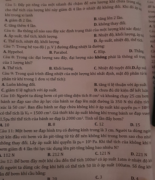 Cầu 5: Đấy pit-tông của một xilanh đủ chậm đế nén lượng khi chứa trong xỉ Câu
cho thể tích của lương khí này giảm đi 4 lần ở nhiệt độ không đổi. Khi đó áp
để b
tron
khí trong xi lanh quy
A. giảm đi 2 lần.
B. tăng lên 2 lần.
D. không thay đối.
bơn
C. tăng thêm 4 lần. A. 1 Câu
Câu 6: Ba thông số nào sau đây xác định trạng thái của một lượng khí xác định?
A. Áp suất, thể tích, khối lượng. B. Nhiệt độ, khối lượng, áp bo
C. Thể tích, nhiệt độ, khối lượng. D. Áp suất, nhiệt độ, thế tích. suá
Câu 7: Trong hệ tọa độ (p,V) đường đẳng nhiệt là đường: A.
A. Hypebol. B. Parabol. C. Elip. D. Thắng Câ
Câu 8: Trong các đại lượng sau đây, đại lượng nào không phải là thông số trạm bc
của 1 lượng khí?
2,
A. Thể tích. B. Khối lượng. C. Nhiệt độ tuyệt đối.D.Ấp suá kl
Câu 9: Trong quá trình đẳng nhiệt của một lượng khí nhất định, mật độ phân tử k Sa
phân tử khí trong 1 đơn vị thể tích):
A
A. Luôn không đối.  B. tăng tỉ lệ thuận với áp suất C
C. giảm tỉ lệ nghịch với áp suất. D. chưa đủ dữ kiện để kết luậm 1
Câu 10: Người ta dùng bơm có pit-tông diện tích 8cm^2 và khoảng chạy 25 cm bơm
bánh xe đạp sao cho áp lực của bánh xe đạp lên mặt đường là 350 N thì diện tíc
xúc là 50cm^2 F. Ban đầu bánh xe đạp chứa không khí ở áp suất khí quyển p_0=10^5
có thể tích là V_0=1500cm^3 3. Giả thiết khi áp suất không khí trong bánh xe đạp vượ
1,5p thì thể tích của bánh xe đạp là 2000cm^3. Tính số lần đấy bơm?
A. 10 B. 8 C. 12 D. 15
Câu 11: Một bơm xe đạp hình trụ có đường kính trong là 3 cm. Người ta dùng ngói
bịt kín đầu vòi bơm và ấn pit-tông từ từ để nén không khí trong bơm sao cho nhiê
không thay đổi. Lấy áp suất khí quyển là p_0=10^5Pa. Khi thể tích của không khít
bom giảm đi 4 lần thì lực tác dụng lên pit-tông bằng bao nhiêu N?
. 112 N B. 212 N C. 121 N D. 221 N
đầu 12: Để bơm đầy một khí cầu đến thể tích 100m^3 có áp suất 1atm ở nhiệt độ kh
ối người ta dùng các ống khí hêli có thể tích 50 lít ở áp suất 100atm. Số ống khí
ân để bơm khí cầu bằng:
R 20 C. 3 D. 4
