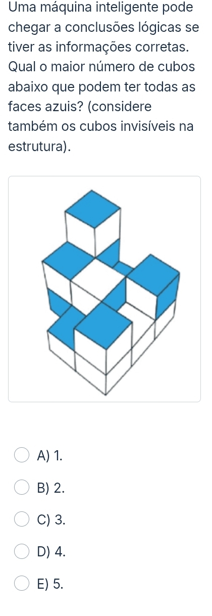 Uma máquina inteligente pode
chegar a conclusões lógicas se
tiver as informações corretas.
Qual o maior número de cubos
abaixo que podem ter todas as
faces azuis? (considere
também os cubos invisíveis na
estrutura).
A) 1.
B) 2.
C) 3.
D) 4.
E) 5.