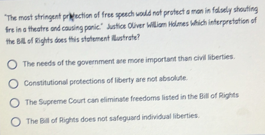 "The most stringent protection of free speech would not protect a man in falsely shouting
fre in a theatre and causing panic." Justice Oliver William Holmes Which interpretation of
the Bill of Rights does this statement illustrate?
The needs of the government are more important than civil liberties.
Constitutional protections of liberty are not absolute.
The Supreme Court can eliminate freedoms listed in the Bill of Rights
The Bill of Rights does not safeguard individual liberties.