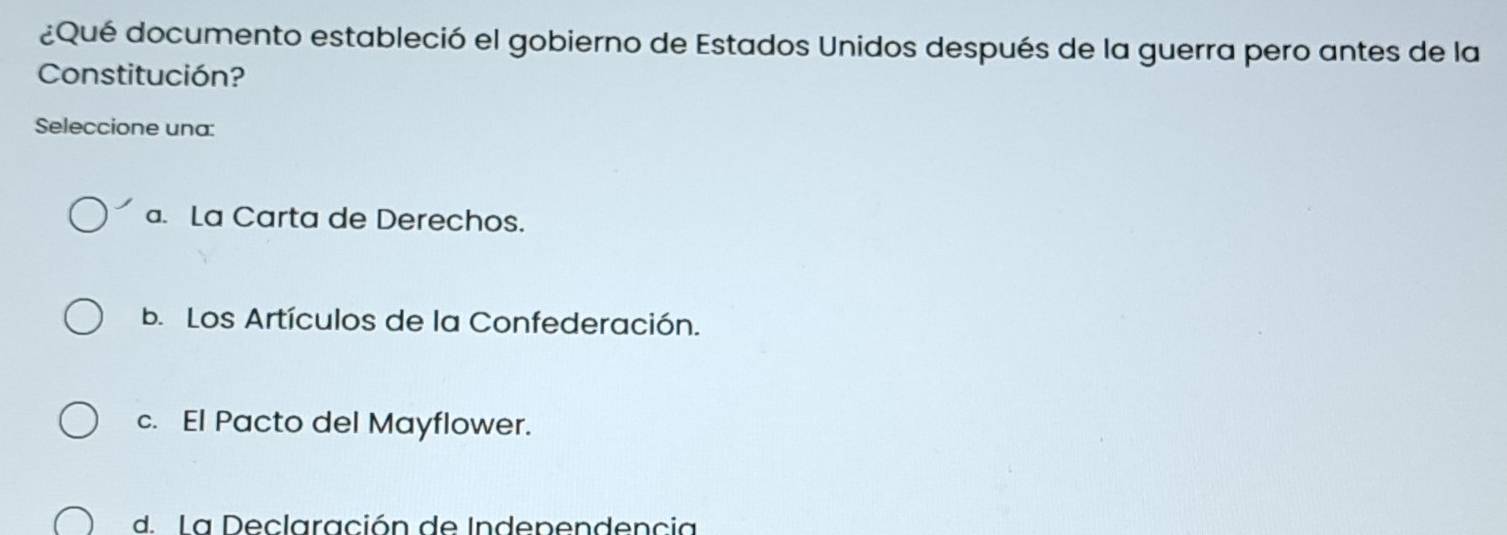 ¿Qué documento estableció el gobierno de Estados Unidos después de la guerra pero antes de la
Constitución?
Seleccione una:
a. La Carta de Derechos.
b. Los Artículos de la Confederación.
c. El Pacto del Mayflower.
d. La Declaración de Independencia