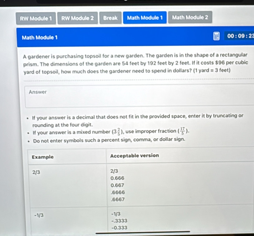 RW Module 1 RW Module 2 Break Math Module 1 Math Module 2 
Math Module 1 00:09:23 
A gardener is purchasing topsoil for a new garden. The garden is in the shape of a rectangular 
prism. The dimensions of the garden are 54 feet by 192 feet by 2 feet. If it costs $96 per cubic
yard of topsoil, how much does the gardener need to spend in dollars? (1 yard =3 f eet) 
Answer 
If your answer is a decimal that does not fit in the provided space, enter it by truncating or 
rounding at the four digit. 
If your answer is a mixed number (3 2/5 ) , use improper fraction ( 17/5 ). 
Do not enter symbols such a percent sign, comma, or dollar sign.