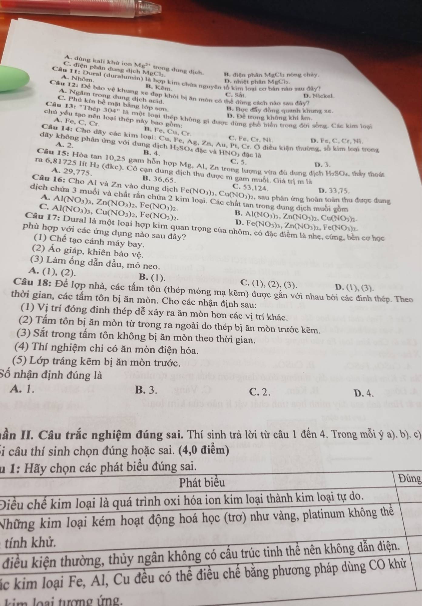 A. dùng kali khử ion Mg^(2+) trong dung dịch. B. điện phân MgCl₂ nóng chảy.
C. điện phân dung dịch MgCl₂.
Câu 11: Dural (duralumin) là hợp kim chứa nguyên tố kim loại cơ bản nào sau ở 1ay
D. nhiệt phân MgC Cl_2
A. Nhôm. B. Kêm.
Câu 1 2: Để bảo vệ khung xe đạp khỏi bị ăn mòn có thể dùng cách nào sau đây?
C. Sắt. D. Nickel.
A. Ngâm trong dung dịch acid.
C. Phủ kín bề mặt bằng lớp sơn,
B. Bọc đây đồng quanh khung xe.
D. Để trong không khí ẩm.
Câu 13:'The 304''lam Một loại thép không gi được dùng phố biến trong đời sống. Các kim loạai
chủ yếu tạo nên loại thép này bao gồm:
A. Fe,C,Cr.
B.
Câu 14:Ch o dãy các kim loại: Fe,Cu,Cr.
C Fe,Cr,Ni D. Fe, C, Cr, Ni.
dãy không phản ứng với dung d ichH_2SO_4 Cu,Fe,Ag,Zn,Au,Pt,Cr.O đặc và HNO3 đặc là
Ở điều kiện thường, số kim loại trong
A. 2. B. 4.
C. 5. D. 3.
Câu 15: Hòa tan 10,25 gam hỗn hợp Mg, Al, Zn trong lượng vừa đủ dung dịch H_2SO_4, thấy thoát
ra 6,81725 lít H₂ (đkc). Cô cạn dung dịch thu được m gam muối. Giá trị m là
A. 29,775. B. 36,65. C. 53,124.
Câu 16: Cho Al và Zn vào dung dịch Fe(NO_3)_3,Cu(NO_3)_2 2, sau phản ứng hoàn toàn thu được dung
D. 33,75.
A. Al(NO_3)_3,Zn(NO_3)_2,Fe(NO_3)_2.
dịch chứa 3 muối và chất rắn chứa 2 kim loại. Các chất tan trong dung dịch muối gồm
C. Al(NO_3)_3,Cu(NO_3)_2,Fe(NO_3)_2.
B. Al(NO_3)_3,Zn(NO_3)_2,Cu(NO_3)_2.
D. Fe(NO_3)_3,Zn(NO_3)_2,Fe(NO_3)_2.
Câu l 17:□ Dural là một loại hợp kim quan trọng của nhôi
phù hợp với các ứng dụng nào sau đây?  cơ học
(1) Chế tạo cánh máy bay.
(2) Áo giáp, khiên bảo vệ.
(3) Làm ống dẫn dầu, mỏ neo.
A. (1), (2). B. (1). C. (1), (2), (3).
D. (1), (3).
Câu 18: Để lợp nhà, các tấm tôn (thép mỏng mạ kẽm) được gắn với nhau bởi các đinh thép. Theo
thời gian, các tấm tôn bị ăn mòn. Cho các nhận định sau:
(1) Vị trí đóng định thép dễ xảy ra ăn mòn hơn các vị trí khác.
(2) Tấm tôn bị ăn mòn từ trong ra ngoài do thép bị ăn mòn trước kẽm.
(3) Sắt trong tấm tôn không bị ăn mòn theo thời gian.
(4) Thí nghiệm chỉ có ăn mòn điện hóa.
(5) Lớp tráng kẽm bị ăn mòn trước.
Số nhận định đúng là
A. 1. B. 3. C. 2.
D. 4.
nần II. Câu trắc nghiệm đúng sai. Thí sinh trả lời từ câu 1 đến 4. Trong mỗi ý a). b). c)
ối câu thí sinh chọn đúng hoặc sai. (4,0 điểm)
u
g
Đ
N
t
đ
á
im lo ại tượng ứng.