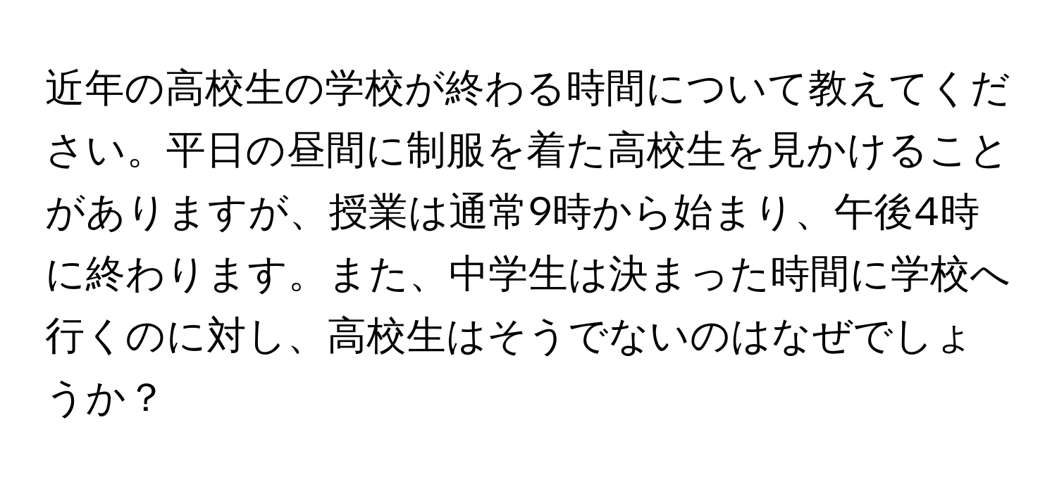 近年の高校生の学校が終わる時間について教えてください。平日の昼間に制服を着た高校生を見かけることがありますが、授業は通常9時から始まり、午後4時に終わります。また、中学生は決まった時間に学校へ行くのに対し、高校生はそうでないのはなぜでしょうか？