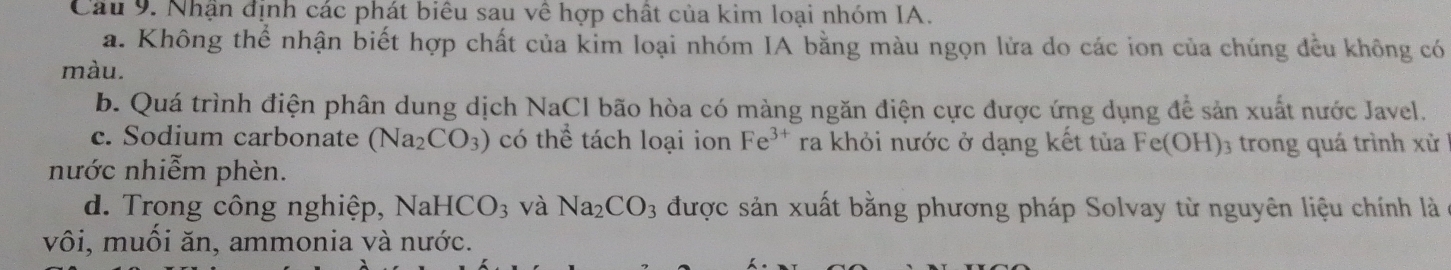 Cầu 9. Nhận định các phát biêu sau về hợp chất của kim loại nhóm IA.
a. Không thể nhận biết hợp chất của kim loại nhóm IA bằng màu ngọn lửa do các ion của chúng đều không có
màu.
b. Quá trình điện phân dung dịch NaCl bão hòa có màng ngăn điện cực được ứng dụng để sản xuất nước Javel.
c. Sodium carbonate (Na_2CO_3) có thể tách loại ion Fe^(3+) ra khỏi nước ở dạng kết tủa Fe(OH) ₃ trong quá trình xử
nước nhiễm phèn.
d. Trong công nghiệp, NaH -ICO_3 và Na_2CO_3 được sản xuất bằng phương pháp Solvay từ nguyên liệu chính là
vôi, muối ăn, ammonia và nước.