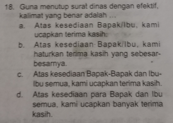 Guna menutup surat dinas dengan efektif,
kalimat yang benar adalah ...
a. Atas kesediaan Bapak/lbu, kami
ucapkan terima kasih:
b. Atas kesediaan· Bapak/Ibu, kami
haturkan terima kasih yang sebesar-
besamya.
c. Atas kesediaan Bapak-Bapak dan Ibu-
Ibu semua, kami ucapkan terima kasih.
d. Atas kesediaan para Bapak dan Ibu
semua, kami ucapkan banyak terima
kasih.