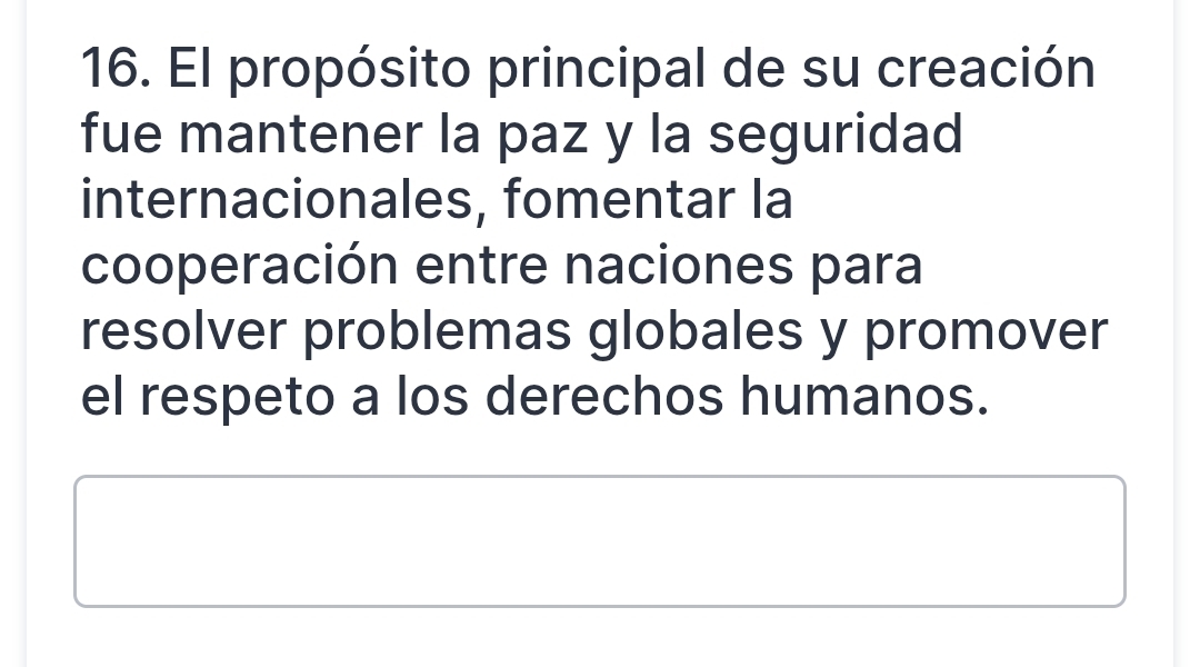 El propósito principal de su creación 
fue mantener la paz y la seguridad 
internacionales, fomentar la 
cooperación entre naciones para 
resolver problemas globales y promover 
el respeto a los derechos humanos.