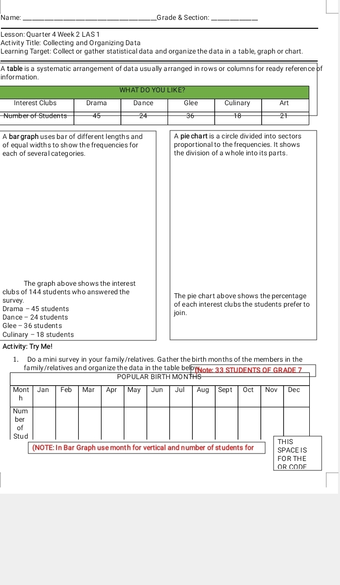 Name: _Grade & Section:_ 
Lesson: Quarter 4 Week 2 LAS 1 
Activity Title: Collecting and Organizing Data 
Learning Target: Collect or gather statistical data and organize the data in a table, graph or chart 
A table is a systematic arrangement of data usually arranged in rows or columns for ready reference of 
information. 
WHAT DO YOU LIKE? 
A bar graph uses bar of different lengths and A pie chart is a circle divided into sectors 
of equal widths to show the frequencies for proportional to the frequencies. It shows 
each of several categories. the division of a whole into its parts. 
The graph above shows the interest 
clubs of 144 students who answered the The pie chart above shows the percentage 
survey. of each interest clubs the students prefer to 
Drama - 45 students 
Dance - 24 students join. 
Glee - 36 students 
Culinary - 18 students 
Activity: Try Me! 
1. Do a mini survey in your family/relatives. Gather the birth months of the members in the