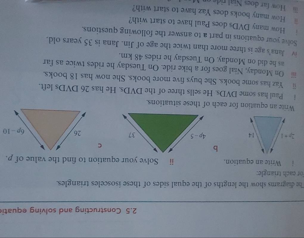 2.5 Constructing and solving equati
The diagrams show the lengths of the equal sides of these isosceles triangles.
For each triangle:
i Write an equation. ii Solve your equation to find the value of p.
C
 
Write an equation for each of these situations.
i Paul has some DVDs. He sells three of the DVDs. He has 26 DVDs left.
ⅱ Yaz has some books. She buys five more books. She now has 18 books.
iii On Monday, Nial goes for a bike ride. On Tuesday he rides twice as far
as he did on Monday. On Tuesday he rides 48 km.
iv Jana's age is three more than twice the age of Jin. Jana is 35 years old.
Solve your equations in part a to answer the following questions.
i How many DVDs does Paul have to start with?
i How many books does Yaz have to start with?
How far does Nial ride