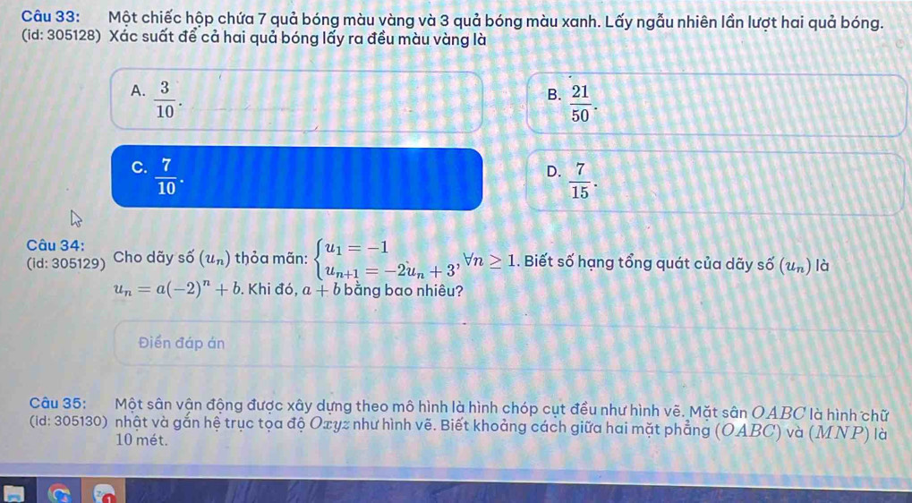 Một chiếc hộp chứa 7 quả bóng màu vàng và 3 quả bóng màu xanh. Lấy ngẫu nhiên lần lượt hai quả bóng.
(id: 305128) Xác suất để cả hai quả bóng lấy ra đều màu vàng là
A.  3/10 .
B.  21/50 .
C.  7/10 .
D.  7/15 . 
Câu 34:
(id: 305129) Cho dãy số (u_n) thỏa mãn: beginarrayl u_1=-1 u_n+1=-2u_n+3^,forall n≥ 1endarray.. Biết số hạng tổng quát của dãy shat O(u_n) là
u_n=a(-2)^n+b. Khi đó, a+b bằng bao nhiêu?
Điền đáp án
Câu 35: Một sân vận động được xây dựng theo mô hình là hình chóp cụt đều như hình vẽ. Mặt sân OABC là hình chữ
(id: 305130) nhật và gắn hệ trục tọa độ Oxyz như hình vẽ. Biết khoảng cách giữa hai mặt phẳng (OABC) và (MNP) là
10 mét.