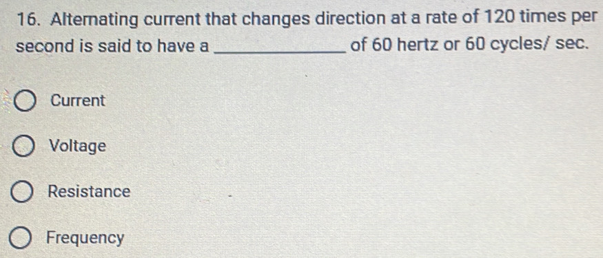 Alternating current that changes direction at a rate of 120 times per
second is said to have a_ of 60 hertz or 60 cycles/ sec.
Current
Voltage
Resistance
Frequency