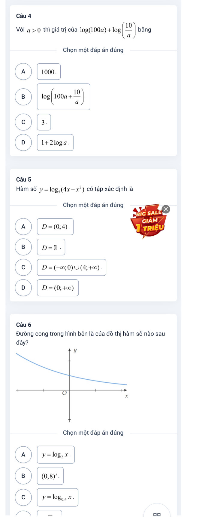 Với a>0 thì giá trị của log (100a)+log ( 10/a ) bằng
Chọn một đáp án đúng
A 1000.
B log (100a+ 10/a ).
C 3.
D 1+2log a. 
Câu 5
Hàm số y=log _5(4x-x^2) có tập xác định là
Chọn một đáp án đúng
BIG SALE 
iảm
A D=(0;4). 
Triêu
B D=□
C D=(-∈fty ;0)∪ (4;+∈fty ).
D D=(0;+∈fty )
Câu 6
Đường cong trong hình bên là của đồ thị hàm số nào sau
da iy?
Chọn một đáp án đúng
A y=log _2x.
B (0,8)^x·
C y=log _0.4x. 
00