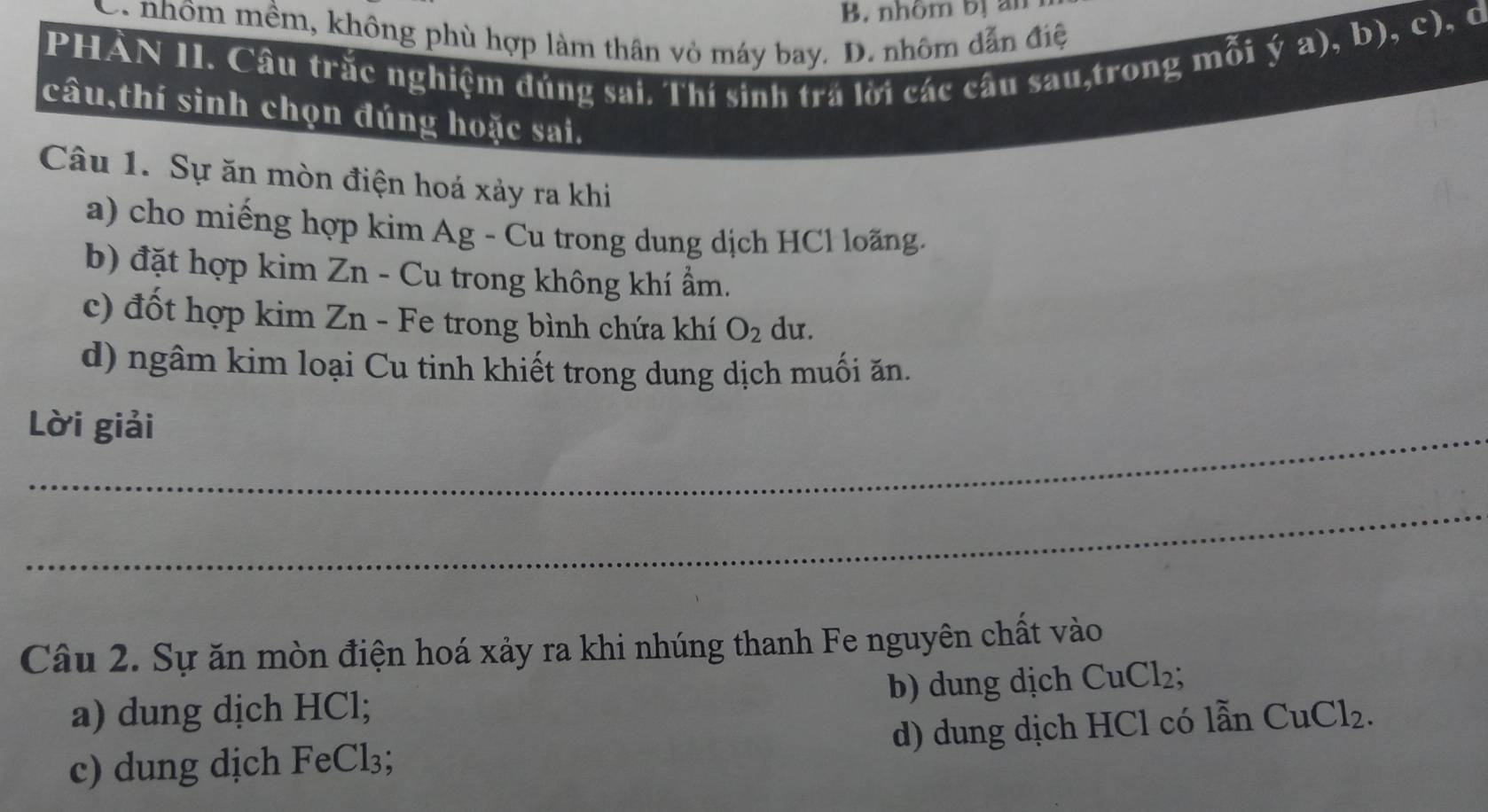 B. nhôm bị an
ya) b). c ),d
C. nhôm mềm, không phù hợp làm thân vỏ máy bay. D. nhôm dẫn điệ ay
PHÀN II. Câu trắc nghiệm đúng sai. Thí sinh trá lời các câu sau,trong mỗi
câu,thí sinh chọn đúng hoặc sai.
Câu 1. Sự ăn mòn điện hoá xảy ra khi
a) cho miếng hợp kim Ag - Cu trong dung dịch HCl loãng.
b) đặt hợp kim Zn - Cu trong không khí ẩm.
c) đốt hợp kim Zn - Fe trong bình chứa khí O_2 du.
d) ngâm kim loại Cu tinh khiết trong dung dịch muối ăn.
Lời giải
_
Câu 2. Sự ăn mòn điện hoá xảy ra khi nhúng thanh Fe nguyên chất vào
a) dung dịch HCl; b) dung dịch CuCl₂;
c) dung dịch FeCl₃; d) dung dịch HCl có lẫn Cư Cl_2.