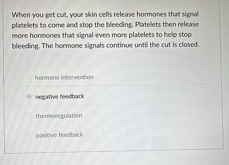 When you get cut, your skin cells release hormones that signal
platelets to come and stop the bleeding. Platelets then release
more hormones that signal even more platelets to help stop
bleeding. The hormone signals continue until the cut is closed.
hormone intervention
negative feedback
thermoregulation
positive feedback