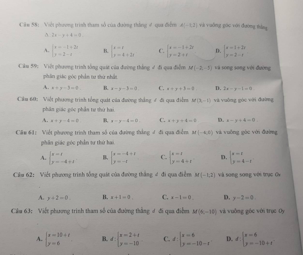 Viết phương trình tham số của đường thẳng đ qua điểm A(-1;2) và vuông góc với đường thẳng
△ :2x-y+4=0.
A. beginarrayl x=-1+2t y=2-tendarray. B. beginarrayl x=t y=4+2tendarray. C. beginarrayl x=-1+2t y=2+tendarray. D. beginarrayl x=1+2t y=2-tendarray. .
Câu 59: Viết phương trình tổng quát của đường thắng đ đi qua điểm M(-2;-5) và song song với đường
phân giác góc phần tư thứ nhất.
A. x+y-3=0. B. x-y-3=0. C. x+y+3=0. D. 2x-y-1=0.
Câu 60: Viết phương trình tổng quát của đường thẳng đ đi qua điểm M(3;-1) và vuông góc với đường
phân giác góc phần tư thứ hai.
A. x+y-4=0 B. x-y-4=0. C. x+y+4=0. D. x-y+4=0.
Câu 61: Viết phương trình tham số của đường thẳng đ đi qua điểm M(-4;0) và vuông góc với đường
phân giác góc phần tư thứ hai.
A. beginarrayl x=t y=-4+tendarray. B. beginarrayl x=-4+t y=-tendarray. C. beginarrayl x=t y=4+tendarray. . D. beginarrayl x=t y=4-tendarray. .
Câu 62: Viết phương trình tổng quát của đường thẳng đ đi qua điểm M(-1;2) và song song với trục 0x
A. y+2=0. B. x+1=0. C. x-1=0. D. y-2=0.
Câu 63: Viết phương trình tham số của đường thẳng đ đi qua điểm M(6;-10) và vuông góc với trục Oy
A. beginarrayl x=10+t y=6endarray. d:beginarrayl x=2+t y=-10endarray. C. d:beginarrayl x=6 y=-10-tendarray. . D. d:beginarrayl x=6 y=-10+tendarray. .
B.
