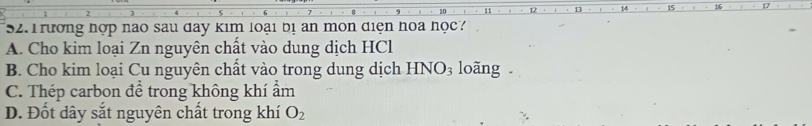 13 14 15
52. Trường hợp nao sau day kim loại bị an mon điện hoa học?
A. Cho kim loại Zn nguyên chất vào dung dịch HCl
B. Cho kim loại Cu nguyên chất vào trong dung dịch HNO_3 loãng .
C. Thép carbon để trong không khí ẩm
D. Đốt dây sắt nguyên chất trong khí O_2