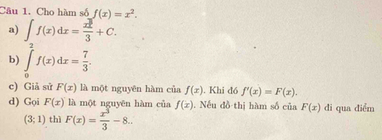 Cho hàm số f(x)=x^2. 
a) ∈t f(x)dx= x^3/3 +C. 
b) ∈tlimits _0^(2f(x)dx=frac 7)3. 
c) Giả sử F(x) là một nguyên hàm của f(x). Khi đó f'(x)=F(x). 
d) Gọi F(x) là một nguyên hàm của f(x). Nếu đồ thị hàm số của F(x) đi qua điểm
(3;1) thì F(x)= x^3/3 -8..