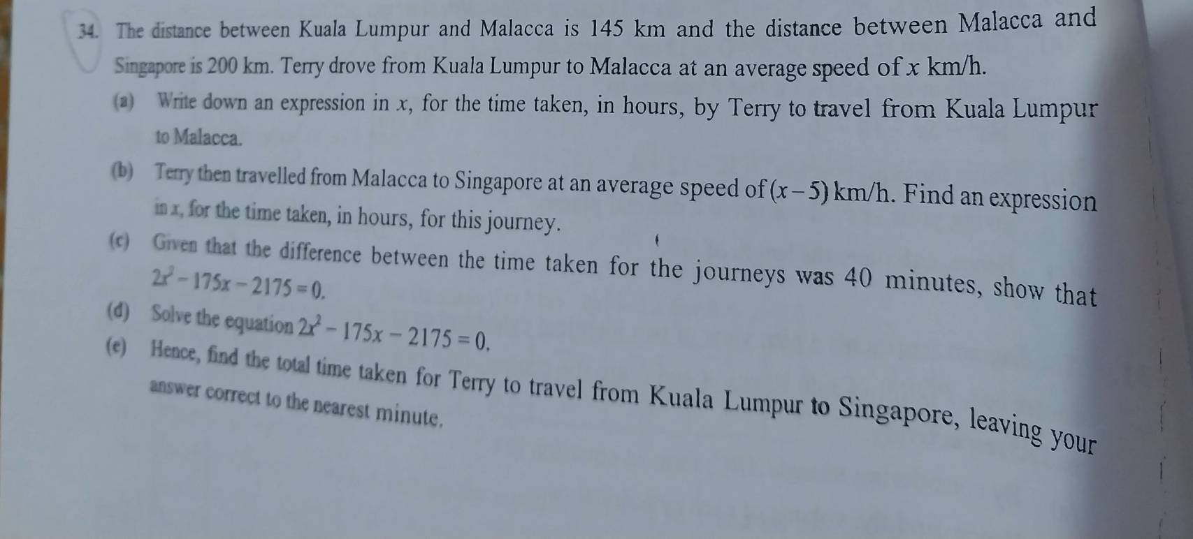 The distance between Kuala Lumpur and Malacca is 145 km and the distance between Malacca and 
Singapore is 200 km. Terry drove from Kuala Lumpur to Malacca at an average speed of x km/h. 
(a) Write down an expression in x, for the time taken, in hours, by Terry to travel from Kuala Lumpur 
to Malacca. 
(b) Terry then travelled from Malacca to Singapore at an average speed of (x-5)km/h.. Find an expression 
in x, for the time taken, in hours, for this journey. 
(c) Given that the difference between the time taken for the journeys was 40 minutes, show that
2x^2-175x-2175=0. 
(d) Solve the equation 2x^2-175x-2175=0. 
(e) Hence, find the total time taken for Terry to travel from Kuala Lumpur to Singapore, leaving your 
answer correct to the nearest minute.