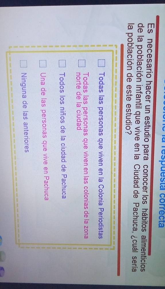 la respuesta correcta
Es necesario hacer un estudio para conocer los hábitos alimenticios
de la población infantil que vive en la Ciudad de Pachuca, ¿cuál sería
la población de este estudio?
Todas las personas que viven en la Colonia Periodistas
Todas las personas que viven en las colonias de la zona
norte de la ciudad
Todos los niños de la ciudad de Pachuca
Una de las personas que vive en Pachuca
Ninguna de las anteriores