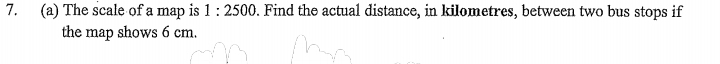 The scale of a map is 1:2500. Find the actual distance, in kilometres, between two bus stops if 
the map shows 6 cm.