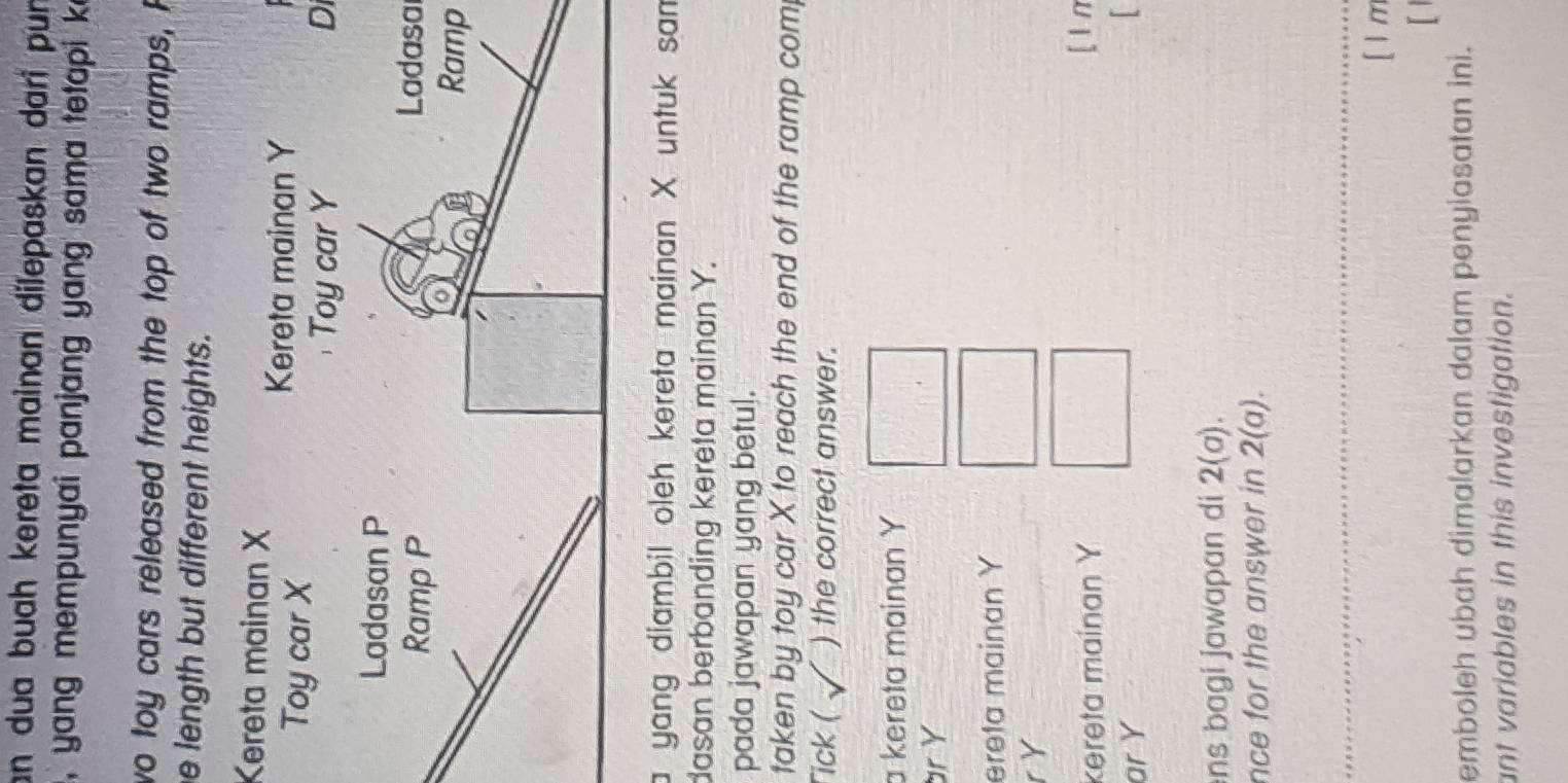 an dua buah kereta mainan dilepaskan dari pun
, yang mempunyai panjang yang sama tetapi k
wo toy cars released from the top of two ramps, F
e length but different heights.
Kereta mainan X
Di
Ladasa
Ramp
a yang diambil oleh kereta mainan X untuk sam
dasan berbanding kereta mainan Y.
pada jawapan yang betul.
taken by toy car X to reach the end of the ramp com
Tick ( ) the correct answer.
a kereta mainan Y
br Y
ereta mainan Y
r Y
kereta mainan Y [ ln
ar Y

ns bagi jawapan di 2(a). 
nce for the answer in 2(a). 
[ 1 m
[1
emboleh ubah dimalarkan dalam penyiasatan ini.
ant variables in this investigation.
