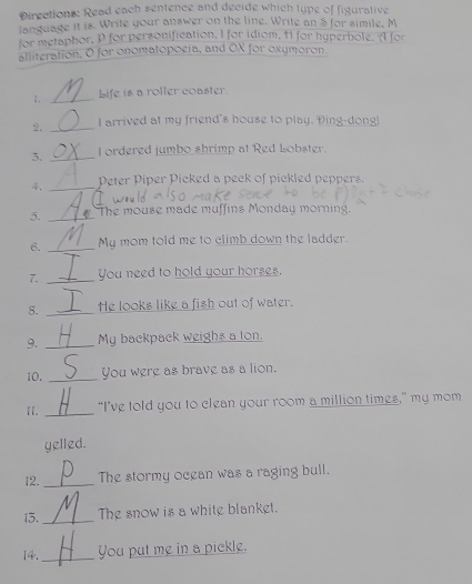 Directions: Read each sentence and decide which type of figurative 
language it is. Write your answer on the line. Write an $ for simile, M
for metaphor, P for personification, I for idiom, Al for hyperbole. A for 
alliteration, O for onomatopogia, and OX for oxymoron 
1. _Life is a roller coaster. 
2. _I arrived at my friend's house to play. Ding-dongl 
3. _I ordered jumbo shrimp at Red Lobster. 
4. _Peter Piper Picked a peck of pickled peppers. 
5. _The mouse made muffins Monday morning. 
6. _My mom told me to climb down the ladder. 
7. _You need to hold your horses. 
8. _He looks like a fish out of water. 
9. _My backpack weighs a lon. 
10. _You were as brave as a lion. 
1I._ "I've told you to clean your room a million times," my mom 
yelled. 
12._ The stormy ocean was a raging bull. 
13. _The snow is a white blanket. 
14._ You put me in a pickle.