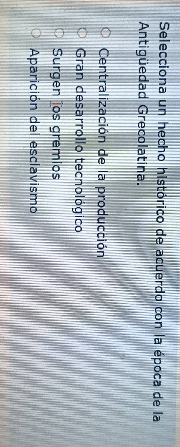 Selecciona un hecho histórico de acuerdo con la época de la
Antigüedad Grecolatina.
Centralización de la producción
Gran desarrollo tecnológico
Surgen tos gremios
Aparición del esclavismo