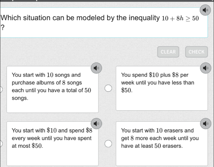 Which situation can be modeled by the inequality 10+8h≥ 50
?
CLEAR CHECK
You start with 10 songs and You spend $10 plus $8 per
purchase albums of 8 songs week until you have less than
each until you have a total of 50 $50.
songs.
You start with $10 and spend $8 You start with 10 erasers and
every week until you have spent get 8 more each week until you
at most $50. have at least 50 erasers.