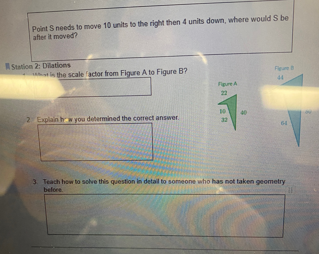 Point S needs to move 10 units to the right then 4 units down, where would S be 
after it moved? 
* Station 2: Dilations 
What is the scale factor from Figure A to Figure B? 
Figure A 
2. Explain how you determined the correct answer. 
3. Teach how to solve this question in detail to someone who has not taken geometry 
before.