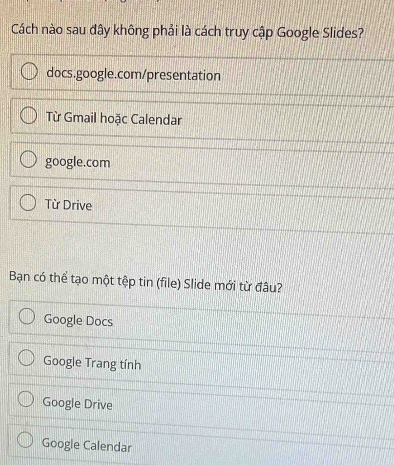 Cách nào sau đây không phải là cách truy cập Google Slides?
docs.google.com/presentation
Từ Gmail hoặc Calendar
google.com
Từ Drive
Bạn có thể tạo một tệp tin (file) Slide mới từ đâu?
Google Docs
Google Trang tính
Google Drive
Google Calendar