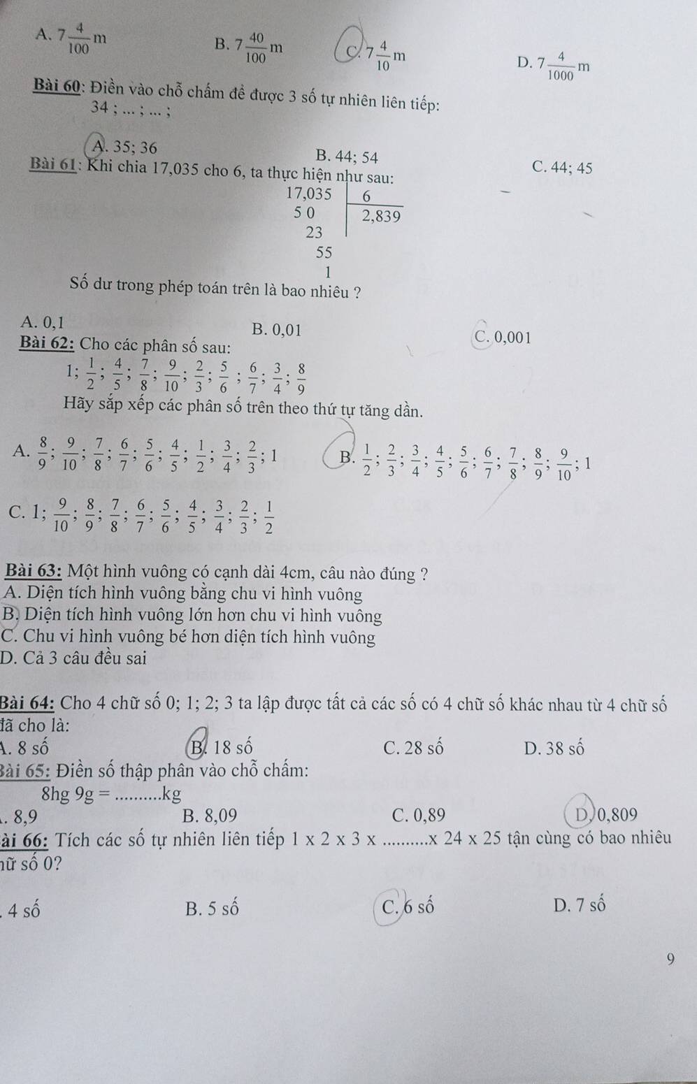 A. 7 4/100 m
B. 7 40/100 m C 7 4/10 m 7 4/1000 m
D.
Bài 60: Điền vào chỗ chấm đề được 3 số tự nhiên liên tiếp:
34 ; ... ; ... ;
A. 35;36 B. 44; 54
Bài 61: Khi chia 17,035 cho 6, ta thực hiện như sau: C. 44; 45
5
beginarrayr 7,03 50 hline endarray frac 62,839endarray 
23
55
1
Số dư trong phép toán trên là bao nhiêu ?
A. 0,1 B. 0,01
Bài 62: Cho các phân số sau:
C. 0,001
1;  1/2 ; 4/5 ; 7/8 ; 9/10 ; 2/3 ; 5/6 ; 6/7 ; 3/4 ; 8/9 
Hãy sắp xếp các phân số trên theo thứ tự tăng dần.
A.  8/9 ; 9/10 ; 7/8 ; 6/7 ; 5/6 ; 4/5 ; 1/2 ; 3/4 ; 2/3 ;1 B.  1/2 ; 2/3 ; 3/4 ; 4/5 ; 5/6 ; 6/7 ; 7/8 ; 8/9 ; 9/10 ; 1
C. 1;  9/10 ; 8/9 ; 7/8 ; 6/7 ; 5/6 ; 4/5 ; 3/4 ; 2/3 ; 1/2 
Bài 63: Một hình vuông có cạnh dài 4cm, câu nào đúng ?
A. Diện tích hình vuông bằng chu vi hình vuông
B Diện tích hình vuông lớn hơn chu vi hình vuông
C. Chu vi hình vuông bé hơn diện tích hình vuông
D. Cả 3 câu đều sai
Bài 64: Cho 4 chữ số 0; 1; 2; 3 ta lập được tất cả các số có 4 chữ số khác nhau từ 4 chữ số
đã cho là:
A. 8 số B. 18 số C. 28 số D. 38 số
Bài 65: Điền số thập phân vào chỗ chấm:
8hg 9g= … kg. 8,9 B. 8,09 C. 0,89 D,0,809
ài 66: Tích các số tự nhiên liên tiếp 1* 2* 3* ...* 24* 25 tận cùng có bao nhiêu
nữ số 0?
. 4 : 2
B. 5 số C. 6 số D. 7cwidehat o
9