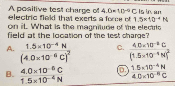 A positive test charge of 4.0* 10^(-6)C is in an
electric field that exerts a force of 1.5* 10^(-4)N
on it. What is the magnitude of the electric
field at the location of the test charge?
C.
A. frac 1.5* 10^(-4)N(4.0* 10^(-6)C)^2 frac 4.0* 10^(-6)C(1.5* 10^(-4)N)^2
B.  (4.0* 10^(-6)C)/1.5* 10^(-4)N 
1.5* 10^(-4)N
4.0* 10^(-6)C