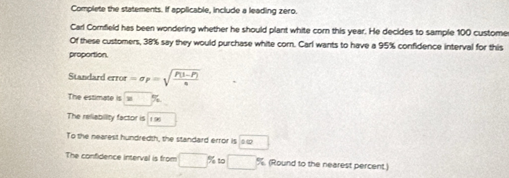 Complete the statements. If applicable, include a leading zero. 
Carl Comfield has been wondering whether he should plant white corn this year. He decides to sample 100 custome 
Of these customers, 38% say they would purchase white corn. Carl wants to have a 95% confidence interval for this 
proportion. 
Standard :TIor =sigma _P=sqrt(frac P(1-P))e
The estimate is 
The reliability factor is 19
To the nearest hundredth, the standard error is 
The confidence interval is from □° % tº □ % (Round to the nearest percent.)