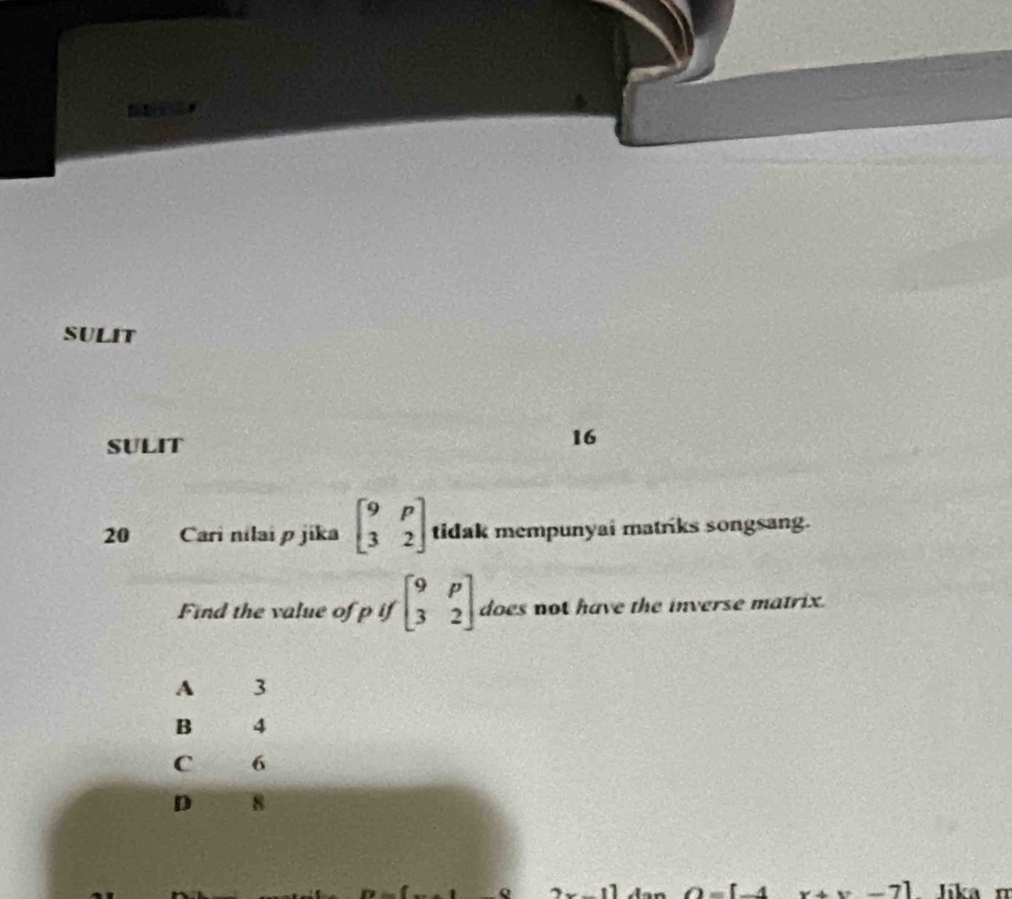 SULIT
SULIT
16
20 Cari nilai p jika beginbmatrix 9&p 3&2endbmatrix tidak mempunyai matriks songsang.
Find the value of p if beginbmatrix 9&p 3&2endbmatrix does not have the inverse matrix.
A 3
B 4
C 6
D 8
O=[_  1 x+x-7] lika n