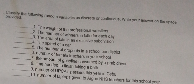 provided. 
Classify the following random variables as discrete or continuous. Write your answer on the space 
_1. The weight of the professional wrestlers 
_2. The number of winners in lotto for each day 
_3. The area of lots in an exclusive subdivision 
_4. The speed of a car 
_5. The number of dropouts in a school per district 
_6. number of female teachers in your school 
_7. the amount of gasoline consumed by a grab driver 
_8. time needed to finish taking a bath 
_9. number of UPCAT passers this year in Cebu 
_10. number of laptops given to Argao NHS teachers for this school year