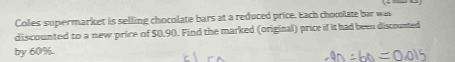 Coles supermarket is selling chocolate bars at a reduced price. Each chocolate bar was 
discounted to a new price of $0.90. Find the marked (original) price if it had been discounted 
by 60%.