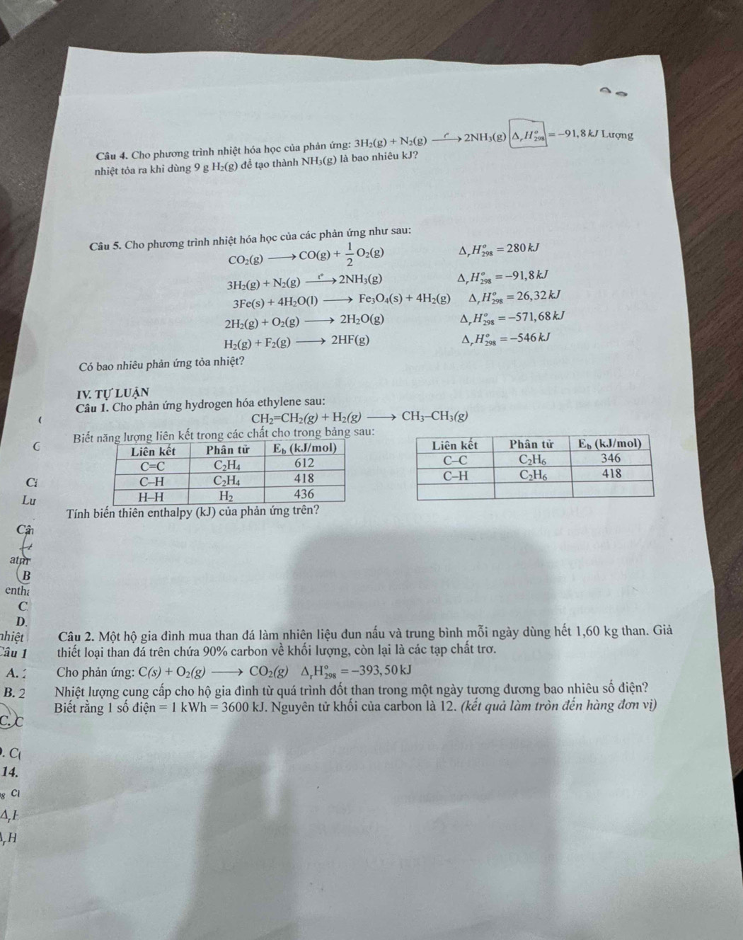 Cho phương trình nhiệt hóa học của phản ứng: 3H_2(g)+N_2(g)to 2NH_3(g) △ _rH_(298)^o=-91,8kJ Lượng
nhiệt tỏa ra khi dùng 9 g H_2(g) để tạo thành NH_3(g) là bao nhiêu kJ?
Câu 5. Cho phương trình nhiệt hóa học của các phản ứng như sau:
CO_2(g)to CO(g)+ 1/2 O_2(g) ^ H_(298)^o=280kJ
3H_2(g)+N_2(g)to 2NH_3(g) ^, H_(298)^o=-91,8kJ
3Fe(s)+4H_2O(l)to Fe_3O_4(s)+4H_2( g) ^ H_(298)^o=26,32kJ
2H_2(g)+O_2(g)to 2H_2O(g) D, H_(298)^o=-571,68kJ
H_2(g)+F_2(g)to 2HF(g)
Δ, H_(298)^o=-546kJ
Có bao nhiêu phản ứng tỏa nhiệt?
IV tự luận
Câu 1. Cho phản ứng hydrogen hóa ethylene sau:
CH_2=CH_2(g)+H_2(g)to CH_3-CH_3(g)
Biết năng lượng liên kết trong các chất cho trong bảng sau:
C
Ci 
Lu
Tính biến thiên enthalpy (kJ) của phản ứng trên?
Câ
atur
entha
C
D.
nhiệt Câu 2. Một hộ gia đình mua than đá làm nhiên liệu đun nấu và trung bình mỗi ngày dùng hết 1,60 kg than. Giả
Câu 1 thiết loại than đá trên chứa 90% carbon về khối lượng, còn lại là các tạp chất trơ.
A. :  Cho phản ứng: C(s)+O_2(g)to CO_2(g)△ _rH_(298)°=-393,50kJ
B. 2 Nhiệt lượng cung cấp cho hộ gia đình từ quá trình đốt than trong một ngày tương đương bao nhiêu số điện?
Biết rằng 1 số dihat en=1kWh=3600kJ. Nguyên tử khối của carbon là 12. (kết quả làm tròn đến hàng đơn vị)
Cc
. C(
14.
g Cl
A, 1
, H