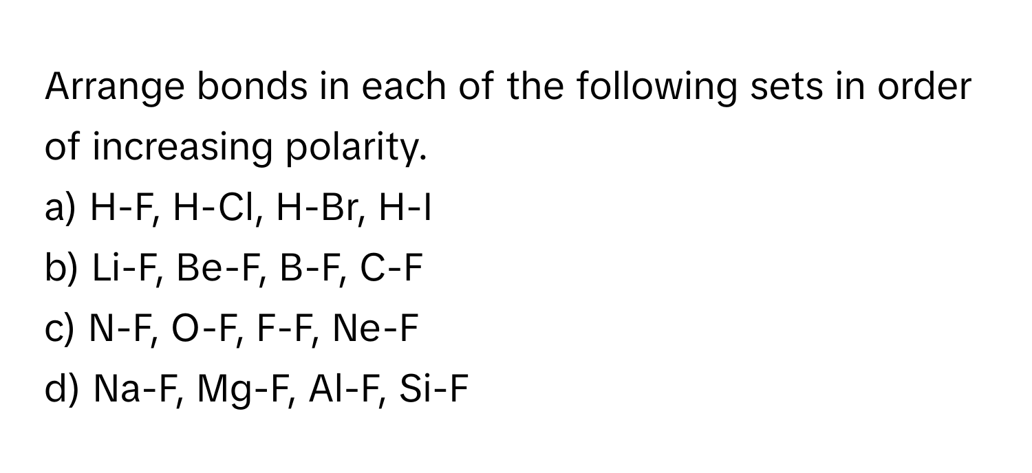 Arrange bonds in each of the following sets in order of increasing polarity.

a) H-F, H-Cl, H-Br, H-I
b) Li-F, Be-F, B-F, C-F
c) N-F, O-F, F-F, Ne-F
d) Na-F, Mg-F, Al-F, Si-F