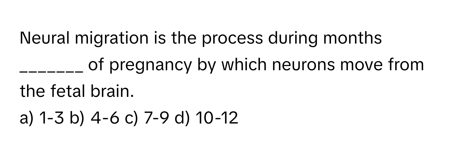 Neural migration is the process during months _______ of pregnancy by which neurons move from the fetal brain.

a) 1-3 b) 4-6 c) 7-9 d) 10-12