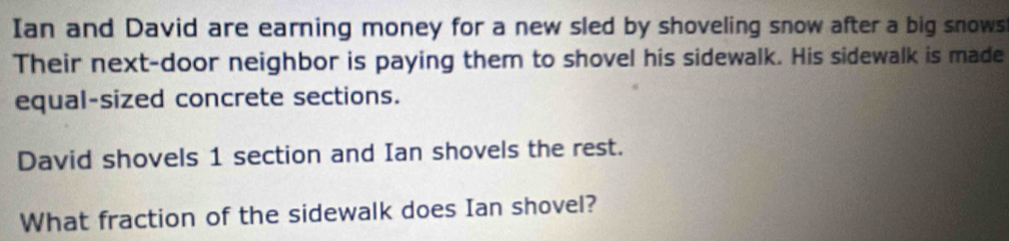 Ian and David are earning money for a new sled by shoveling snow after a big snows 
Their next-door neighbor is paying them to shovel his sidewalk. His sidewalk is made 
equal-sized concrete sections. 
David shovels 1 section and Ian shovels the rest. 
What fraction of the sidewalk does Ian shovel?