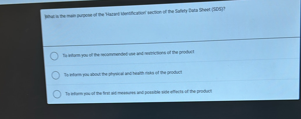 What is the main purpose of the 'Hazard Identification' section of the Safety Data Sheet (SDS)?
To inform you of the recommended use and restrictions of the product
To inform you about the physical and health risks of the product
To inform you of the first aid measures and possible side effects of the product