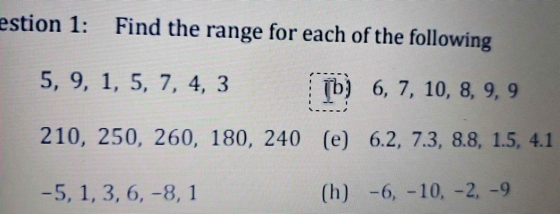 estion 1: Find the range for each of the following
5, 9, 1, 5, 7, 4, 3
[b] 6, 7, 10, 8, 9, 9
210, 250, 260, 180, 240 (e) 6.2, 7.3, 8.8, 1.5, 4.1
−5, 1, 3, 6, −8, 1 (h) -6, -10, -2, -9