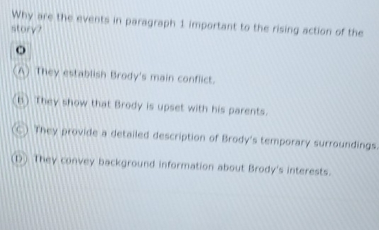 Why are the events in paragraph 1 important to the rising action of the
story?
o
A) They establish Brody's main conflict.
h) They show that Brody is upset with his parents.
They provide a detailed description of Brody's temporary surroundings.
(1) They convey background information about Brody's interests.