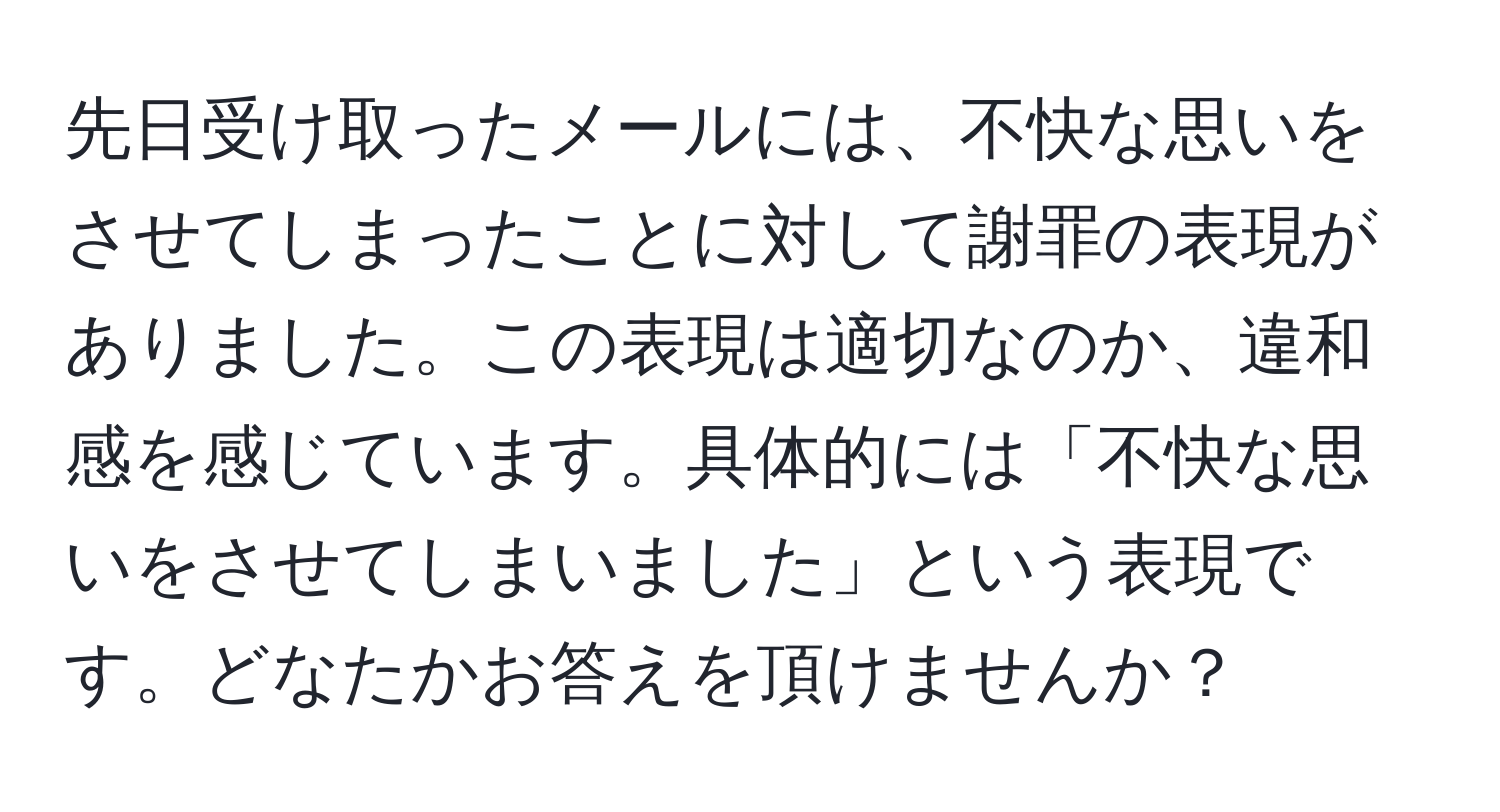 先日受け取ったメールには、不快な思いをさせてしまったことに対して謝罪の表現がありました。この表現は適切なのか、違和感を感じています。具体的には「不快な思いをさせてしまいました」という表現です。どなたかお答えを頂けませんか？