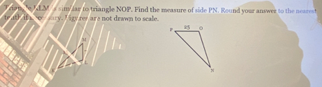 LM s sim far to triangle NOP. Find the measure of side PN. Round your answer to the nearest 
sary. I igy res are not drawn to scale.
M