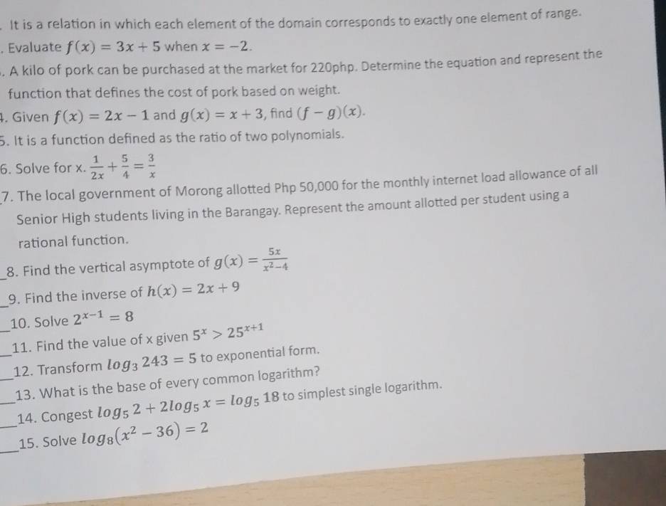 It is a relation in which each element of the domain corresponds to exactly one element of range. 
, Evaluate f(x)=3x+5 when x=-2. 
. A kilo of pork can be purchased at the market for 220php. Determine the equation and represent the 
function that defines the cost of pork based on weight. 
4. Given f(x)=2x-1 and g(x)=x+3 , find (f-g)(x). 
5. It is a function defined as the ratio of two polynomials. 
6. Solve for x.  1/2x + 5/4 = 3/x 
7. The local government of Morong allotted Php 50,000 for the monthly internet load allowance of all 
Senior High students living in the Barangay. Represent the amount allotted per student using a 
rational function. 
_ 
8. Find the vertical asymptote of g(x)= 5x/x^2-4 
_ 
9. Find the inverse of h(x)=2x+9
10. Solve 2^(x-1)=8
_11. Find the value of x given 5^x>25^(x+1)
_12. Transform log _3243=5 to exponential form. 
_13. What is the base of every common logarithm? 
_14. Congest log _52+2log _5x=log _518 to simplest single logarithm. 
_ 
_15. Solve log _8(x^2-36)=2