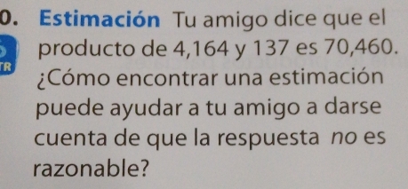 Estimación Tu amigo dice que el 
producto de 4, 164 y 137 es 70,460. 
R ¿Cómo encontrar una estimación 
puede ayudar a tu amigo a darse 
cuenta de que la respuesta no es 
razonable?